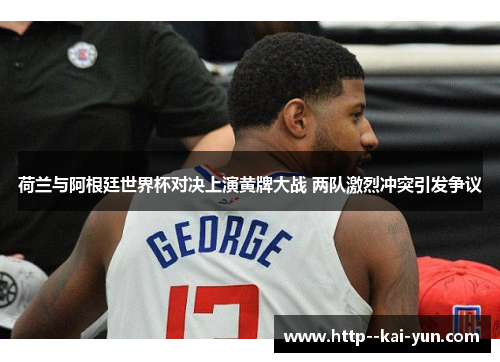 荷兰与阿根廷世界杯对决上演黄牌大战 两队激烈冲突引发争议